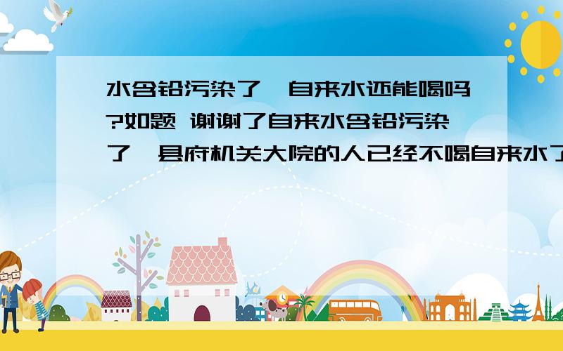 水含铅污染了,自来水还能喝吗?如题 谢谢了自来水含铅污染了,县府机关大院的人已经不喝自来水了.我们老百姓怎么办?