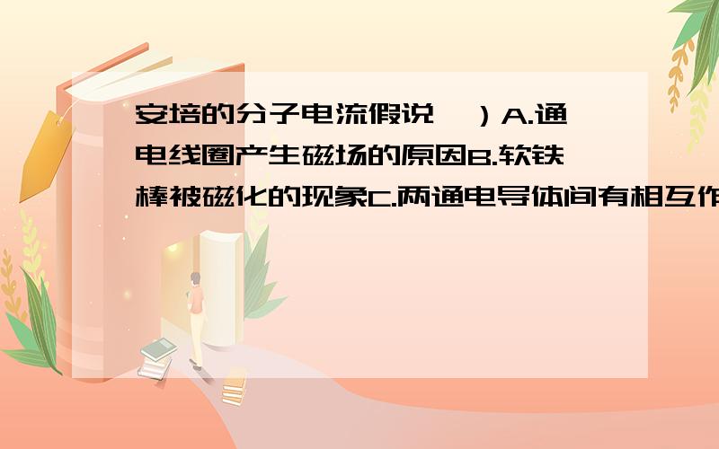 安培的分子电流假说,）A.通电线圈产生磁场的原因B.软铁棒被磁化的现象C.两通电导体间有相互作用的原因D.运动电荷受磁场力作用的原因