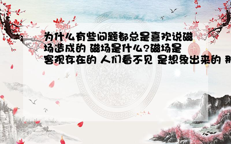 为什么有些问题都总是喜欢说磁场造成的 磁场是什么?磁场是客观存在的 人们看不见 是想象出来的 那磁场是什么呢?它怎么产生的 就是因为磁场是看不见的 所以现在的科学家总是喜欢把科