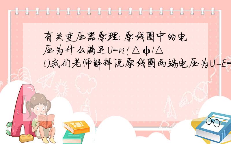 有关变压器原理:原线圈中的电压为什么满足U=n(△φ/△t)我们老师解释说原线圈两端电压为U-E=Ir(U为输入电动势 ,E为感应电动势,r为线圈内阻,I电流),因为理想变压器 r为0,所以就U=E了 ,教材上在