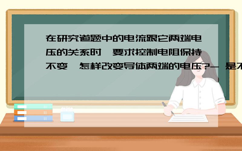 在研究道题中的电流跟它两端电压的关系时,要求控制电阻保持不变,怎样改变导体两端的电压?- 是不是通过移动滑动变阻器的滑片来改变电阻,从而改变电压?- 我有一个疑问：移动了滑动变阻