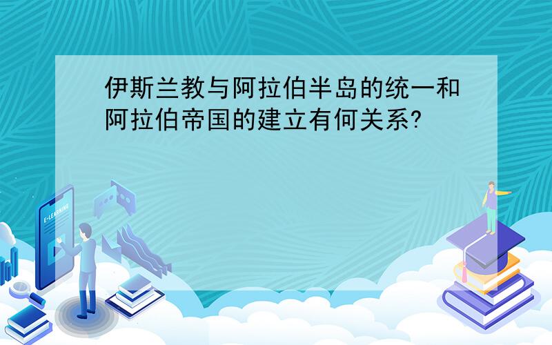 伊斯兰教与阿拉伯半岛的统一和阿拉伯帝国的建立有何关系?