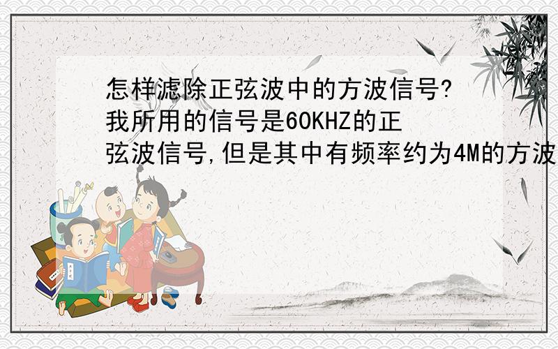 怎样滤除正弦波中的方波信号?我所用的信号是60KHZ的正弦波信号,但是其中有频率约为4M的方波信号.怎样才能把这个方波滤除掉呢?用RC滤波实现!用的是正弦波信号发生器，输出之后进入下一