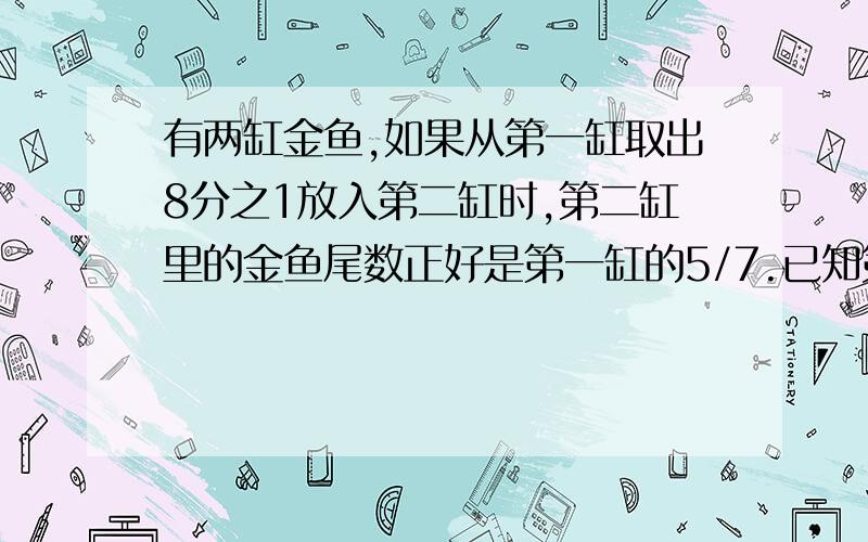 有两缸金鱼,如果从第一缸取出8分之1放入第二缸时,第二缸里的金鱼尾数正好是第一缸的5/7.已知第二缸现有35尾金鱼,问原来第一缸、第二缸各有金鱼多少尾?