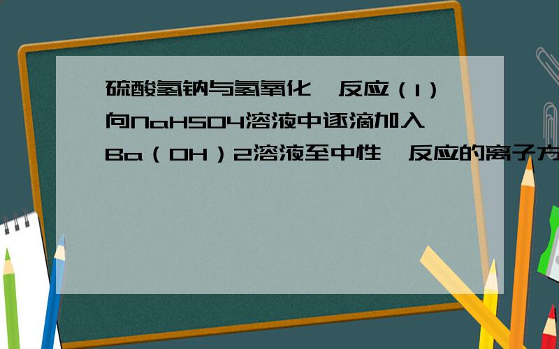 硫酸氢钠与氢氧化钡反应（1）向NaHSO4溶液中逐滴加入Ba（OH）2溶液至中性,反应的离子方程式________（2）在以上呈中性的溶液中继续滴加Ba（OH）2溶液,反应的离子方程式________