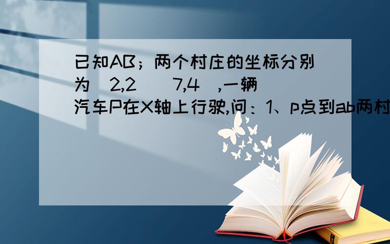 已知AB；两个村庄的坐标分别为（2,2）（7,4）,一辆汽车P在X轴上行驶,问：1、p点到ab两村距离之和最小是多少?2、p在何处时,p点到ab两村的距离之差最大? 思路要清晰,因为快期末考了,