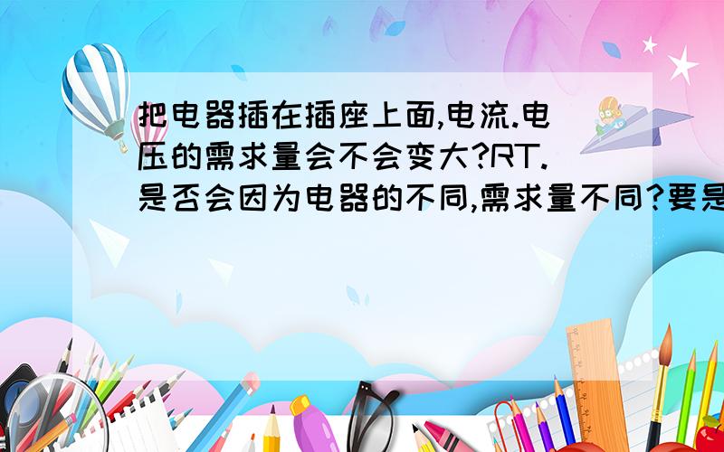 把电器插在插座上面,电流.电压的需求量会不会变大?RT.是否会因为电器的不同,需求量不同?要是插个电风扇的话量会不会比电脑所需求的要少?