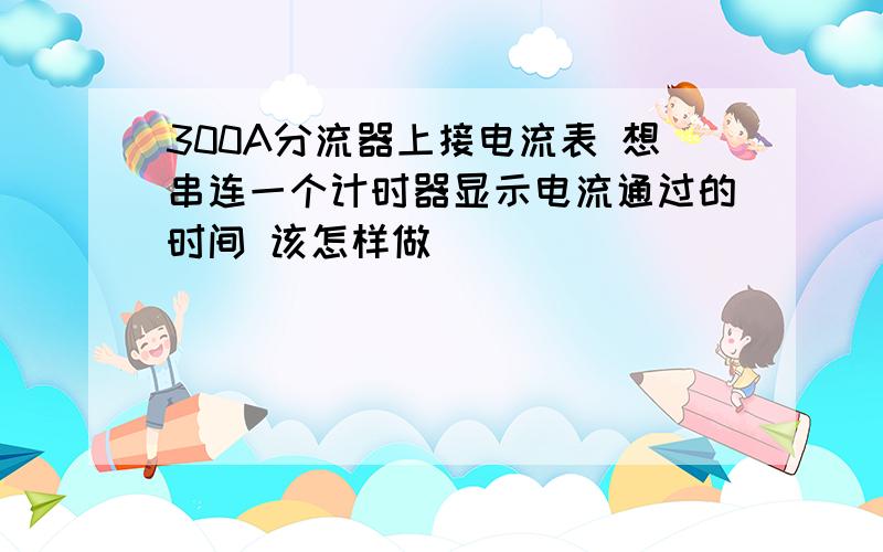 300A分流器上接电流表 想串连一个计时器显示电流通过的时间 该怎样做