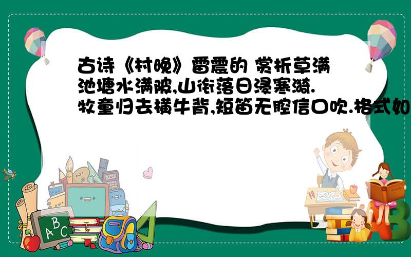 古诗《村晚》雷震的 赏析草满池塘水满陂,山衔落日浸寒漪.牧童归去横牛背,短笛无腔信口吹.格式如下：草满池塘水满陂：写注释,然后进行赏析.山衔落日浸寒漪：同上 (每句赏析要有整句的