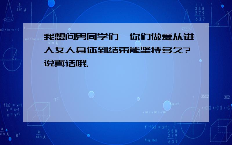 我想问男同学们,你们做爱从进入女人身体到结束能坚持多久?说真话哦.