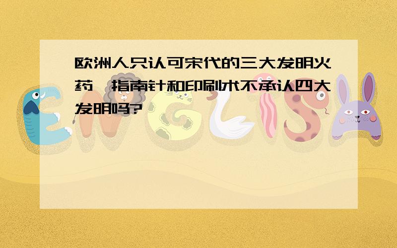 欧洲人只认可宋代的三大发明火药、指南针和印刷术不承认四大发明吗?