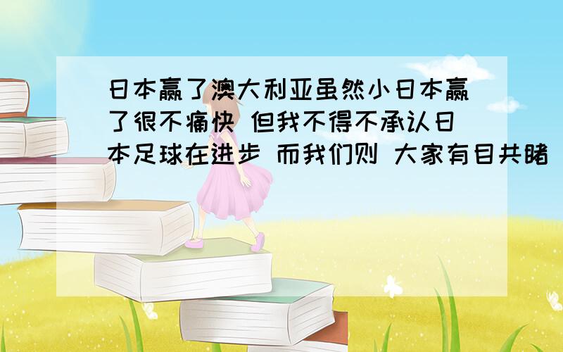 日本赢了澳大利亚虽然小日本赢了很不痛快 但我不得不承认日本足球在进步 而我们则 大家有目共睹 什么时候也学学人家 钱不是万能的 为啥中国足球就那么看重这个啊