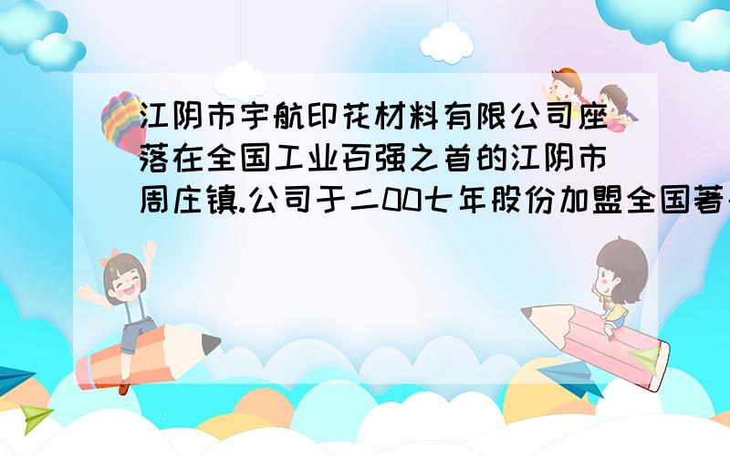 江阴市宇航印花材料有限公司座落在全国工业百强之首的江阴市周庄镇.公司于二00七年股份加盟全国著名印花材料生产之龙头企业,联手合作,同创共赢.公司拥有材料、原料、技术、价格等多