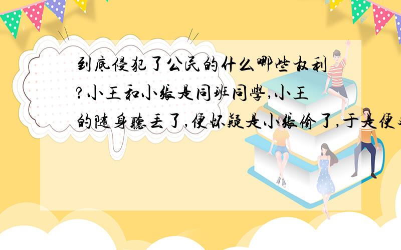 到底侵犯了公民的什么哪些权利?小王和小张是同班同学,小王的随身听丢了,便怀疑是小张偷了,于是便对同学说:“小张姓‘脏’,专门偷人家的东西.”说罢,便乱翻乱搜小张的书包.小张责问,小