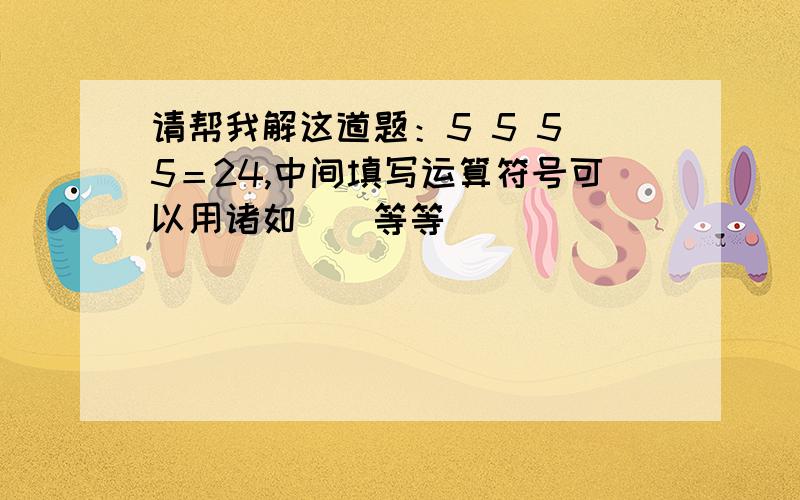 请帮我解这道题：5 5 5 5＝24,中间填写运算符号可以用诸如（）等等