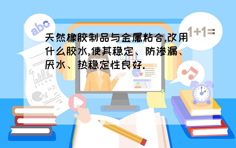 天然橡胶制品与金属粘合,改用什么胶水,使其稳定、防渗漏、厌水、热稳定性良好.