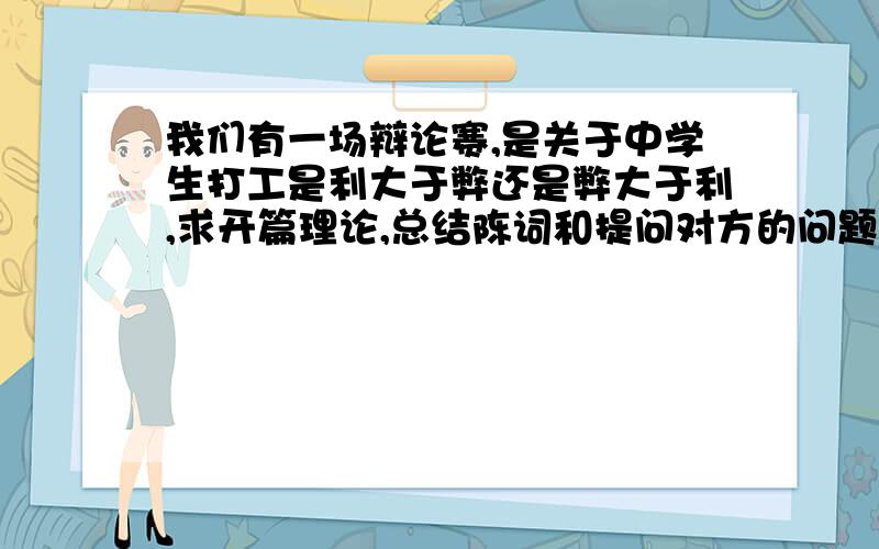 我们有一场辩论赛,是关于中学生打工是利大于弊还是弊大于利,求开篇理论,总结陈词和提问对方的问题.我们有一场辩论赛,是关于中学生打工是利大于弊还是弊大于利,我是正方利大于弊,求一