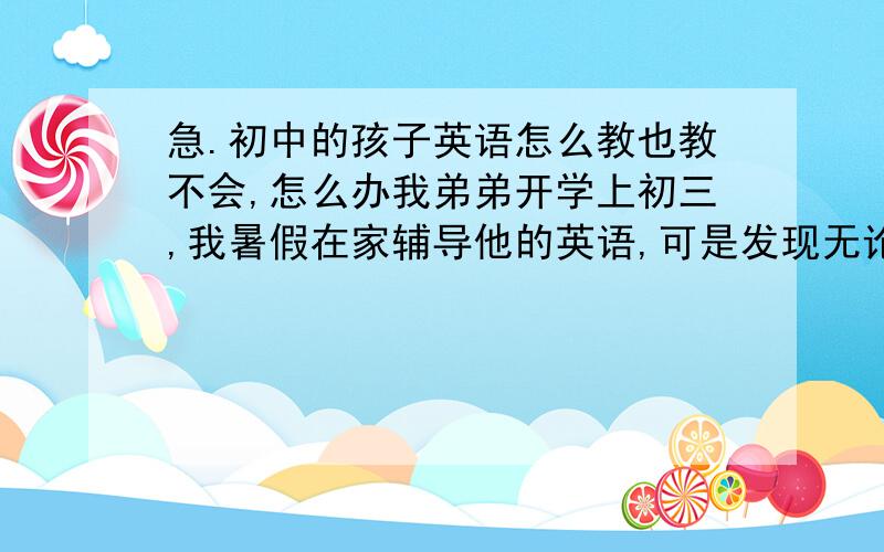 急.初中的孩子英语怎么教也教不会,怎么办我弟弟开学上初三,我暑假在家辅导他的英语,可是发现无论我怎么教他,第二天我再问他,他还是不会.单词基本上都不会,做过的题都是猛的,我把单词