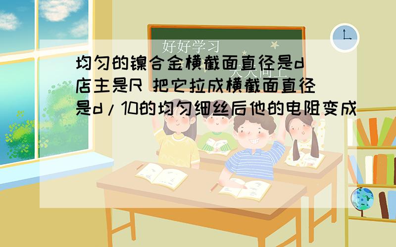 均匀的镍合金横截面直径是d 店主是R 把它拉成横截面直径是d/10的均匀细丝后他的电阻变成___?10000R请问过程怎么样