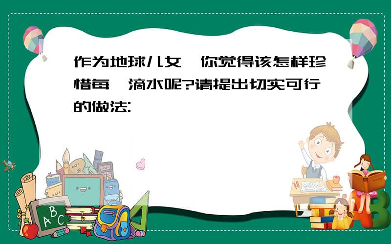 作为地球儿女,你觉得该怎样珍惜每一滴水呢?请提出切实可行的做法: