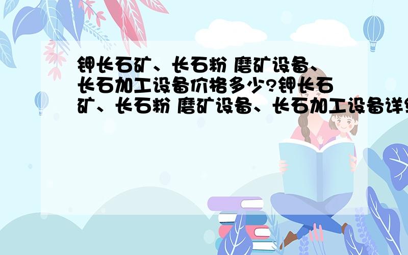 钾长石矿、长石粉 磨矿设备、长石加工设备价格多少?钾长石矿、长石粉 磨矿设备、长石加工设备详细参数?