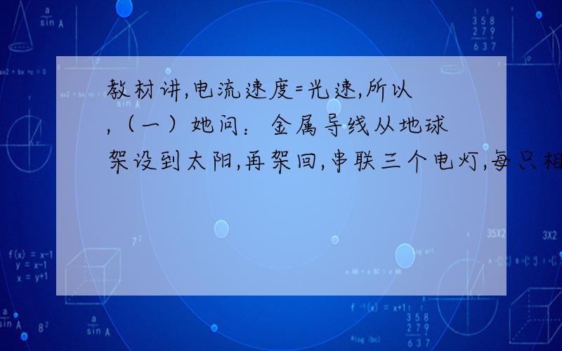 教材讲,电流速度=光速,所以,（一）她问：金属导线从地球架设到太阳,再架回,串联三个电灯,每只相距7500万千米,电源为足够的直流电,合闸后,哪只先亮,离正极近还是离负极近,还是需要多长时