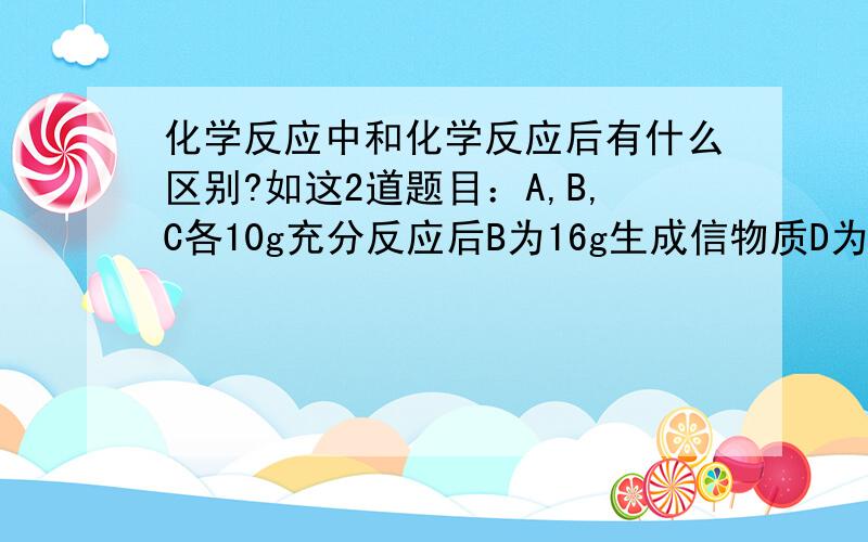 化学反应中和化学反应后有什么区别?如这2道题目：A,B,C各10g充分反应后B为16g生成信物质D为12g,已知A已完全反应,问反应中B和C的质量比二、 A,B,C各10g充分反应后B为16g生成信物质D为12g,已知A已