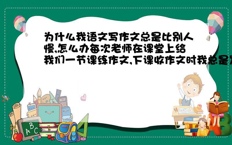 为什么我语文写作文总是比别人慢,怎么办每次老师在课堂上给我们一节课练作文,下课收作文时我总是发现：人家写了五六百字,都写完了,我才400多字.总是比别人慢.有些同学看书比我还少,比