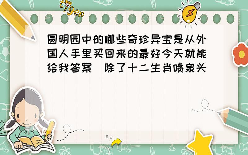 圆明园中的哪些奇珍异宝是从外国人手里买回来的最好今天就能给我答案（除了十二生肖喷泉头）