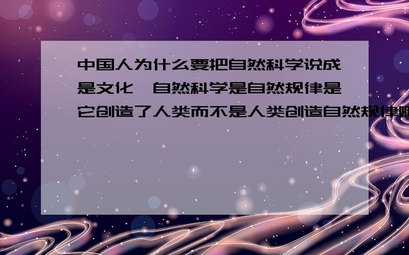 中国人为什么要把自然科学说成是文化,自然科学是自然规律是它创造了人类而不是人类创造自然规律啊!自然科学是人类对付环境和达到理想目的唯一能力.可惜的是,中国在几千年的人文礼教