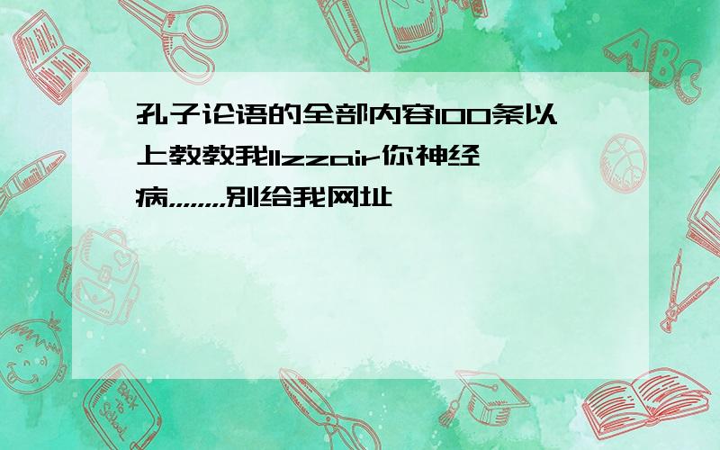 孔子论语的全部内容100条以上教教我llzzair你神经病，，，，，，，，别给我网址