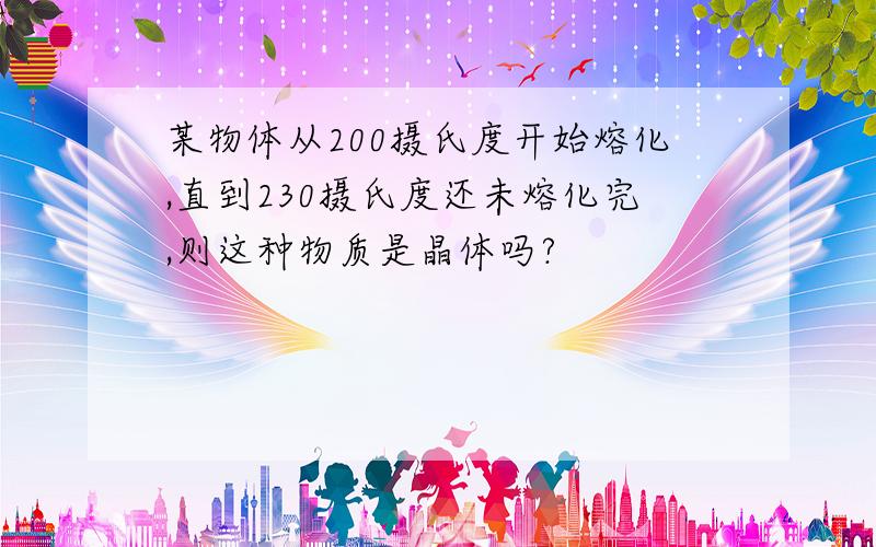 某物体从200摄氏度开始熔化,直到230摄氏度还未熔化完,则这种物质是晶体吗?