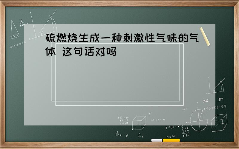 硫燃烧生成一种刺激性气味的气体 这句话对吗