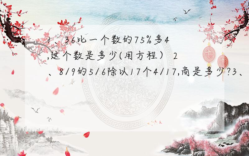 1、36比一个数的75%多4,这个数是多少(用方程） 2、8/9的5/6除以17个4/17,商是多少?3、除数、商和余数的和是12又4分之17,他们的比是3：2：1商是多少?嗯嗯,不好意思哈,真不懂了,就这么点分,555,急