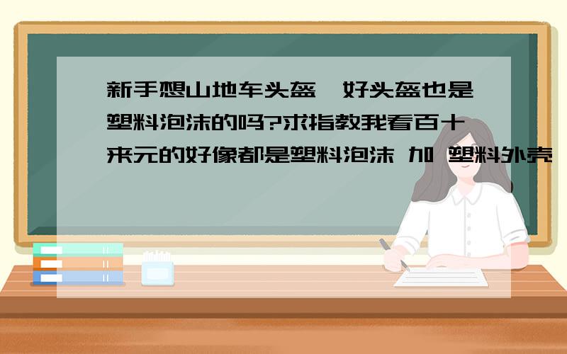 新手想山地车头盔,好头盔也是塑料泡沫的吗?求指教我看百十来元的好像都是塑料泡沫 加 塑料外壳,难道好的头盔也是塑料泡沫做的吗?好的应该是什麽材质做的呢?选头盔都要注意些什麽方面