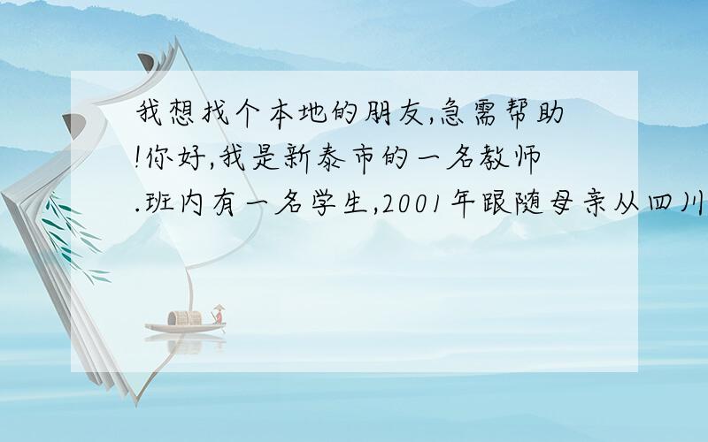 我想找个本地的朋友,急需帮助!你好,我是新泰市的一名教师.班内有一名学生,2001年跟随母亲从四川省绵阳市三台县而来,家庭情况比较特殊,母亲在15岁时,在不情愿的情况下结婚,但没有办理登