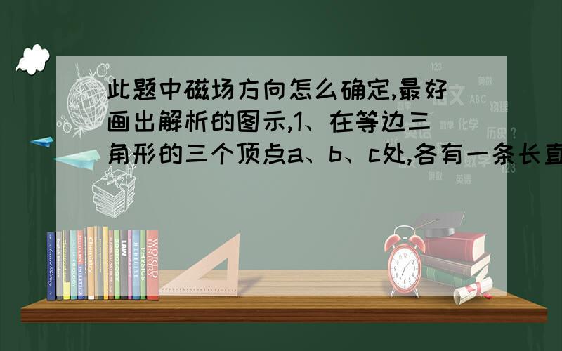 此题中磁场方向怎么确定,最好画出解析的图示,1、在等边三角形的三个顶点a、b、c处,各有一条长直导线垂直穿过纸面,导线中通有大小相等的恒定电流,方向如图.过c点的导线所受安培力的方