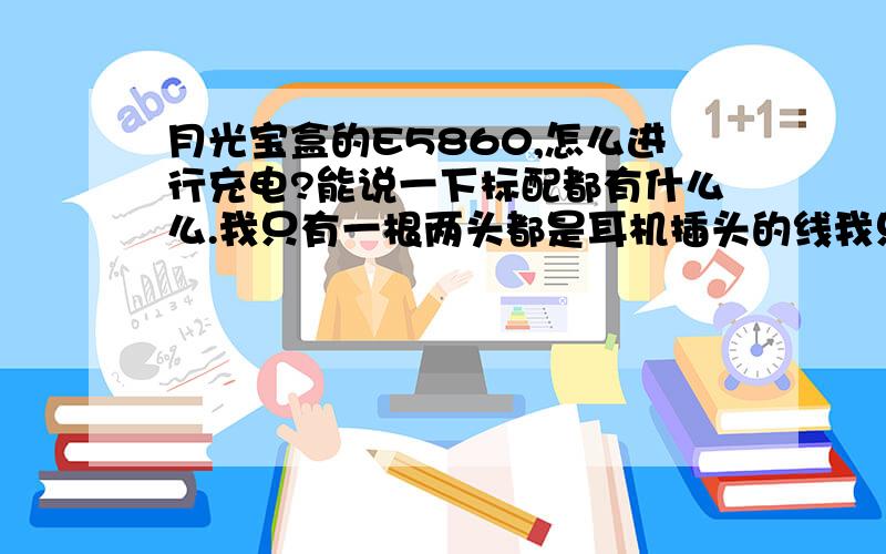 月光宝盒的E5860,怎么进行充电?能说一下标配都有什么么.我只有一根两头都是耳机插头的线我只有一根两头都是耳机插头的线,一个黑色的方块 有插电话线插头跟耳机插头