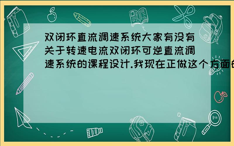 双闭环直流调速系统大家有没有关于转速电流双闭环可逆直流调速系统的课程设计.我现在正做这个方面的设计.请大家把相关的设计发过来好吗.最好带电路图的.