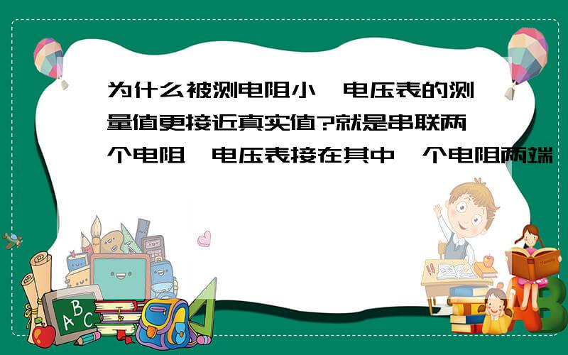 为什么被测电阻小,电压表的测量值更接近真实值?就是串联两个电阻,电压表接在其中一个电阻两端,（简单的串联电路）初三物理~请帮忙解释下..谢谢.再有,为什么电压表测出的电压值比真实