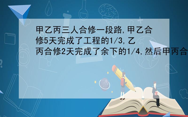 甲乙丙三人合修一段路,甲乙合修5天完成了工程的1/3,乙丙合修2天完成了余下的1/4,然后甲丙合修5天才完工用方程解