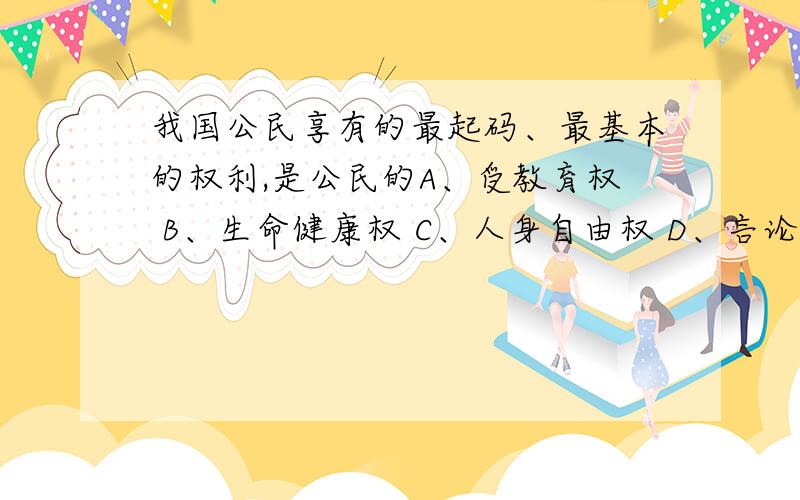 我国公民享有的最起码、最基本的权利,是公民的A、受教育权 B、生命健康权 C、人身自由权 D、言论自由权那么生命健康权又是什么