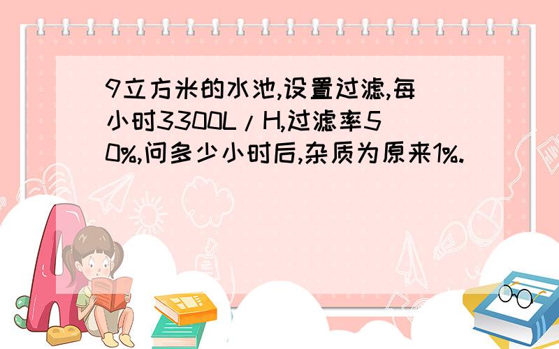 9立方米的水池,设置过滤,每小时3300L/H,过滤率50%,问多少小时后,杂质为原来1%.