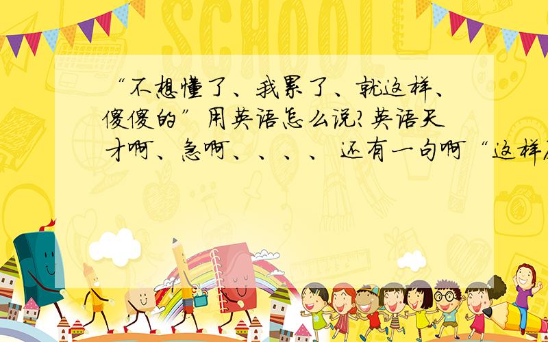 “不想懂了、我累了、就这样、傻傻的”用英语怎么说?英语天才啊、急啊、、、、 还有一句啊“这样反反复复有意思么？