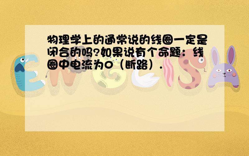 物理学上的通常说的线圈一定是闭合的吗?如果说有个命题：线圈中电流为0（断路）.