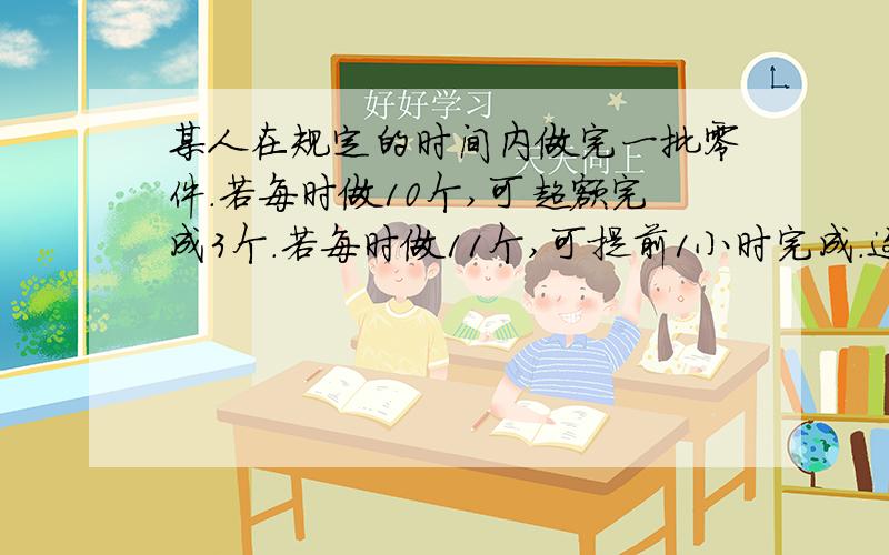 某人在规定的时间内做完一批零件.若每时做10个,可超额完成3个.若每时做11个,可提前1小时完成.这批零件一共多少个?列方程和解 全面点