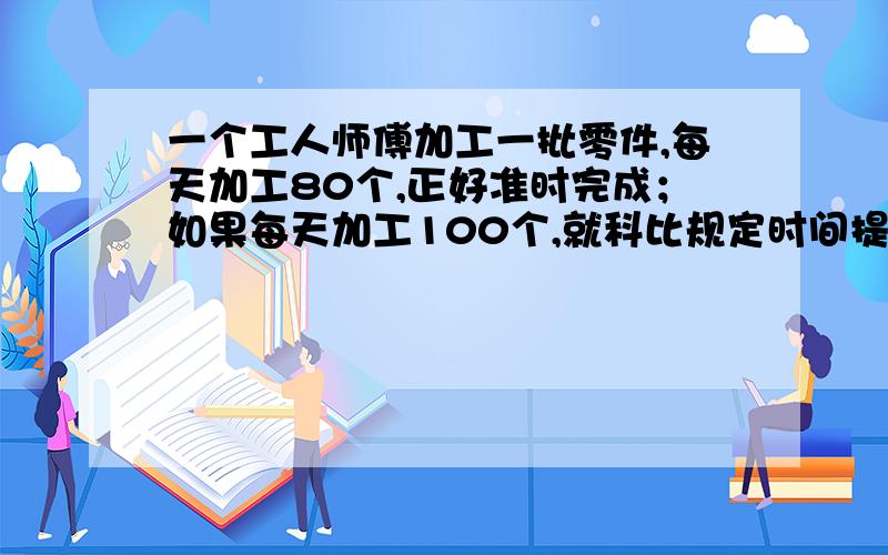 一个工人师傅加工一批零件,每天加工80个,正好准时完成；如果每天加工100个,就科比规定时间提前1天完工规定完工时间是多少?解方程.我真急,快.