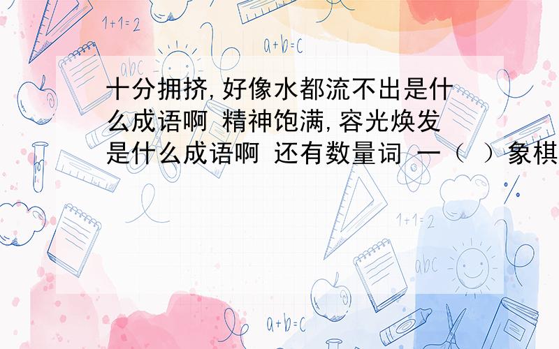 十分拥挤,好像水都流不出是什么成语啊 精神饱满,容光焕发是什么成语啊 还有数量词 一（ ）象棋 反义词 先进（ ） 词语补充完整 心想---------- ----------如织 --------了然 口-----心-------