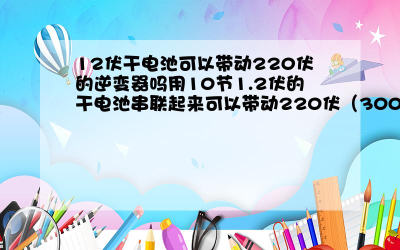 12伏干电池可以带动220伏的逆变器吗用10节1.2伏的干电池串联起来可以带动220伏（300瓦）功率的逆变器吗,如果能那么逆变器逆变出来的是多少瓦,还有用10节以上干电池带动的话逆变器承受得