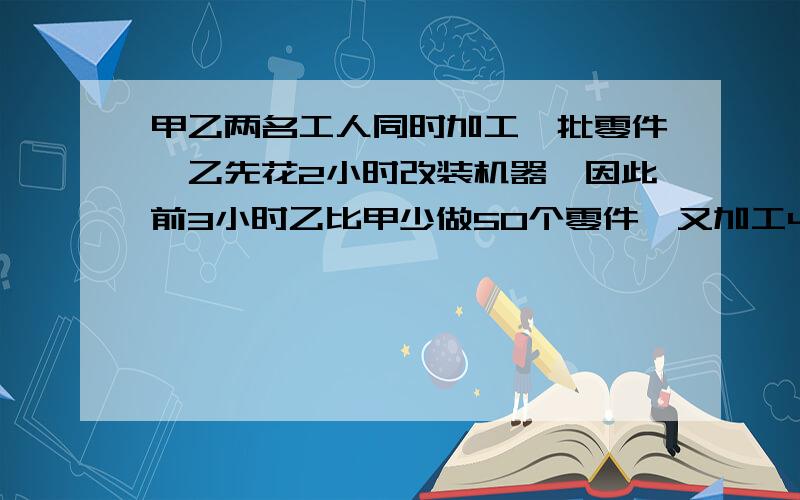 甲乙两名工人同时加工一批零件,乙先花2小时改装机器,因此前3小时乙比甲少做50个零件,又加工4小时后,乙总共加工的零件反而比甲多150个,甲乙每小时各加工多少零件?